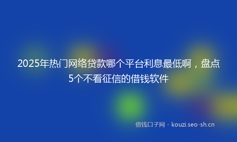 2025年热门网络贷款哪个平台利息最低啊，盘点5个不看征信的借钱软件