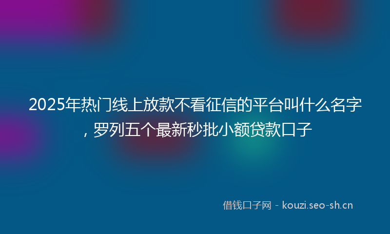 2025年热门线上放款不看征信的平台叫什么名字，罗列五个最新秒批小额贷款口子