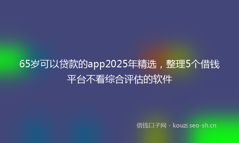 65岁可以贷款的app2025年精选,整理5个借钱平台不看综合评估的软件