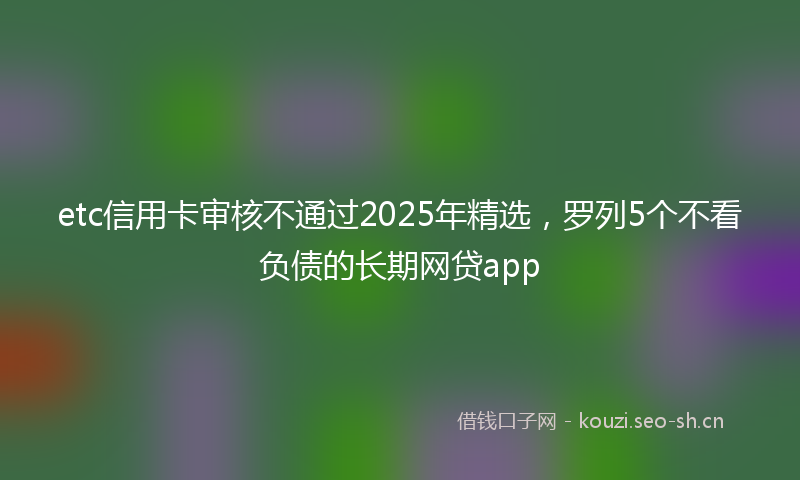 etc信用卡审核不通过2025年精选,罗列5个不看负债的长期网贷app