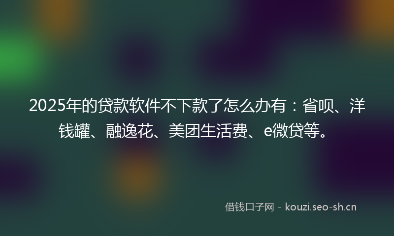 2025年的贷款软件不下款了怎么办有：省呗、洋钱罐、融逸花、美团生活费、e微贷等。