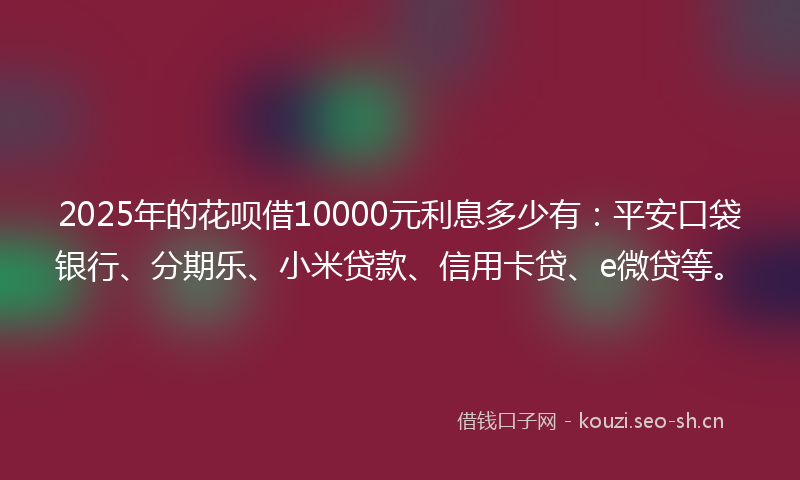 2025年的花呗借10000元利息多少有：平安口袋银行、分期乐、小米贷款、信用卡贷、e微贷等。