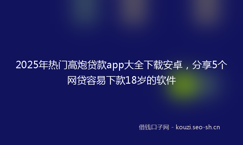 2025年热门高炮贷款app大全下载安卓，分享5个网贷容易下款18岁的软件