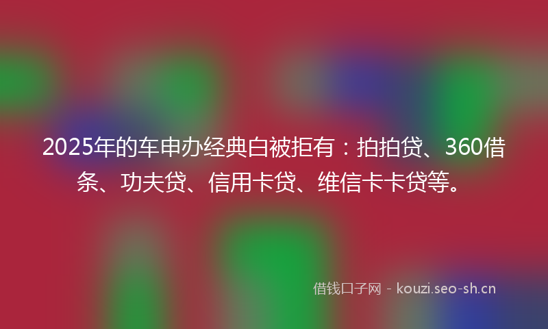 2025年的车申办经典白被拒有：拍拍贷、360借条、功夫贷、信用卡贷、维信卡卡贷等。