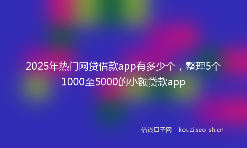 2025年热门网贷借款app有多少个，整理5个1000至5000的小额贷款app