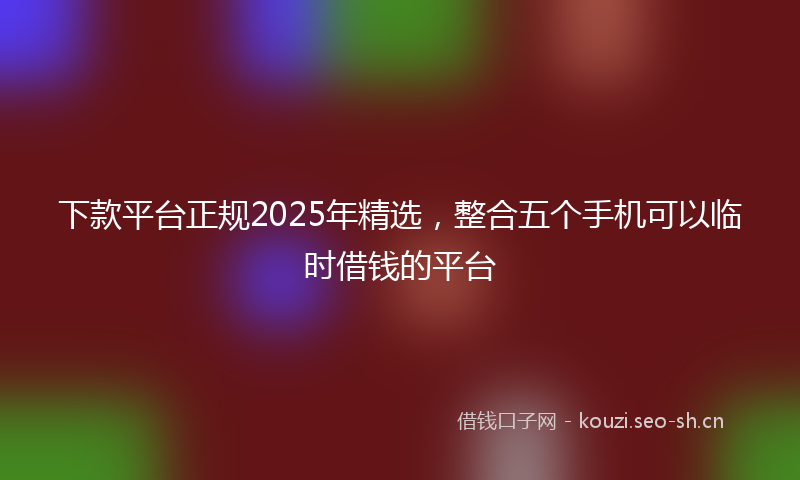 下款平台正规2025年精选，整合五个手机可以临时借钱的平台
