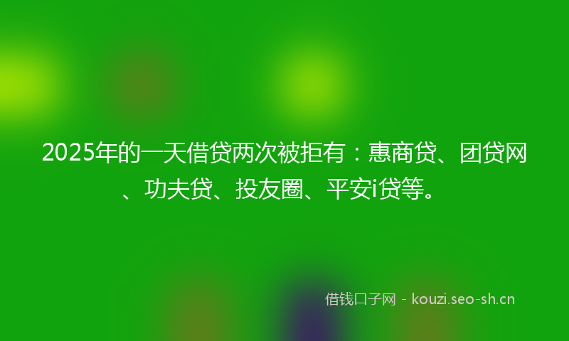 2025年的一天借贷两次被拒有：惠商贷、团贷网、功夫贷、投友圈、平安i贷等。