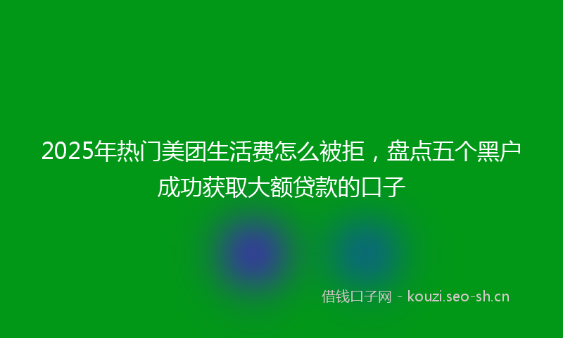 2025年热门美团生活费怎么被拒，盘点五个黑户成功获取大额贷款的口子