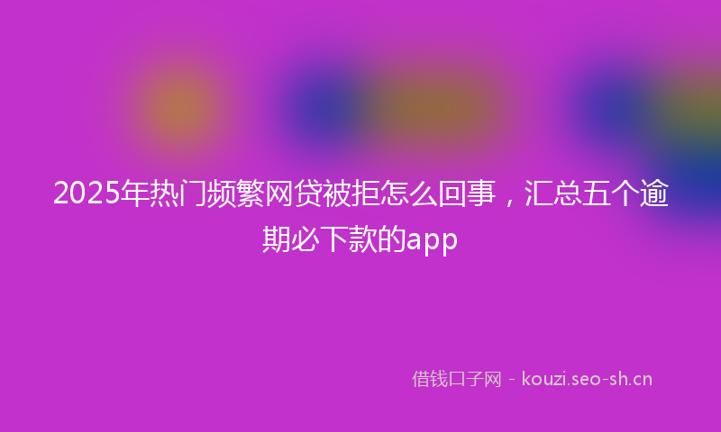 2025年热门频繁网贷被拒怎么回事，汇总五个逾期必下款的app