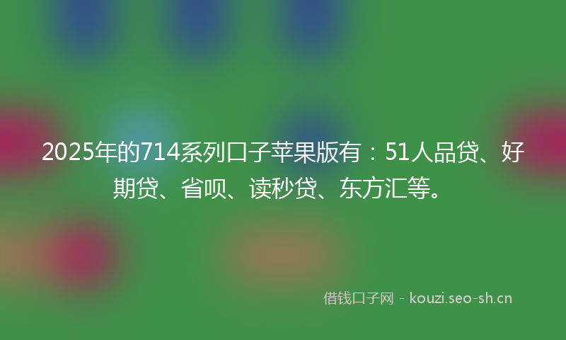 2025年的714系列口子苹果版有:51人品贷、好期贷、省呗、读秒贷、东方汇等。