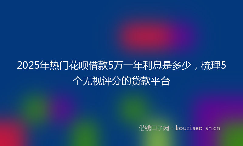 2025年热门花呗借款5万一年利息是多少，梳理5个无视评分的贷款平台