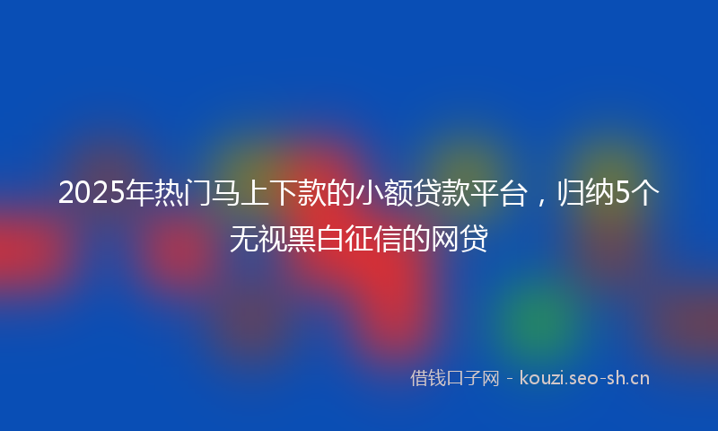 2025年热门马上下款的小额贷款平台，归纳5个无视黑白征信的网贷