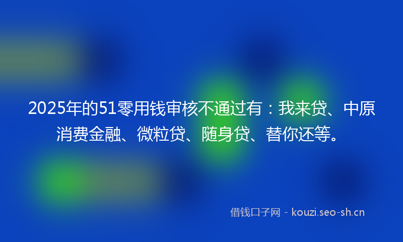 2025年的51零用钱审核不通过有：我来贷、中原消费金融、微粒贷、随身贷、替你还等。