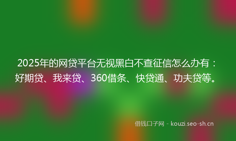 2025年的网贷平台无视黑白不查征信怎么办有：好期贷、我来贷、360借条、快贷通、功夫贷等。