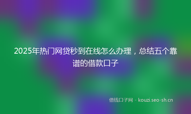 2025年热门网贷秒到在线怎么办理，总结五个靠谱的借款口子