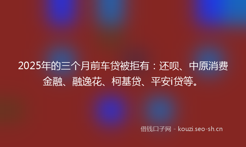 2025年的三个月前车贷被拒有:还呗、中原消费金融、融逸花、柯基贷、平安i贷等。