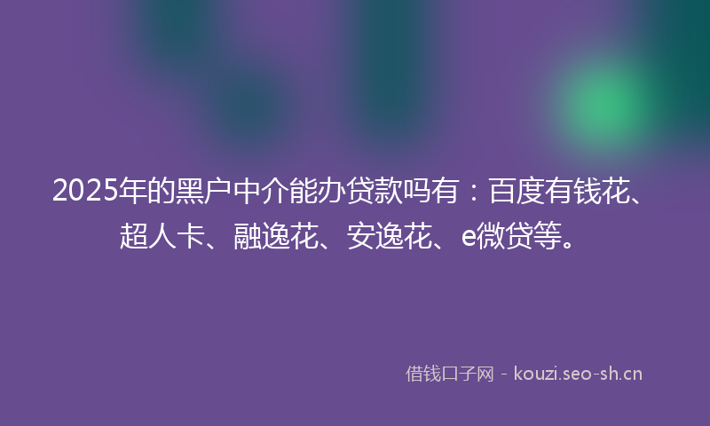 2025年的黑户中介能办贷款吗有：百度有钱花、超人卡、融逸花、安逸花、e微贷等。