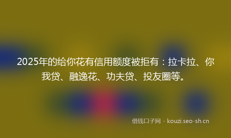 2025年的给你花有信用额度被拒有：拉卡拉、你我贷、融逸花、功夫贷、投友圈等。