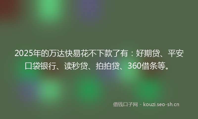2025年的万达快易花不下款了有：好期贷、平安口袋银行、读秒贷、拍拍贷、360借条等。