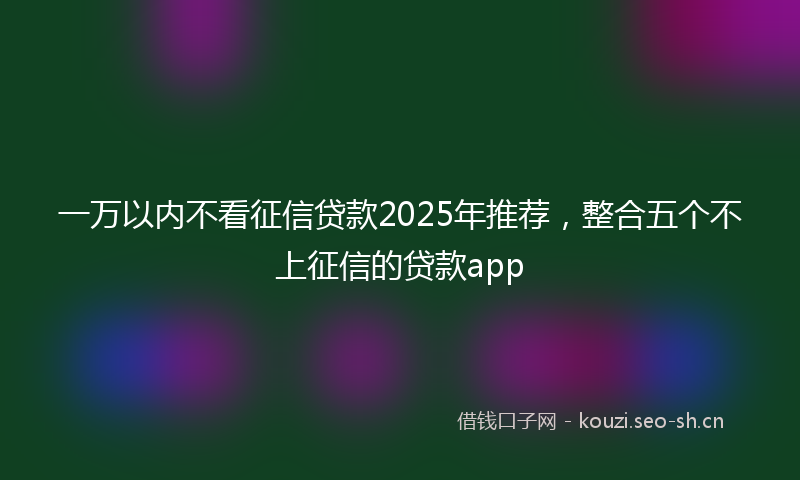 一万以内不看征信贷款2025年推荐,整合五个不上征信的贷款app
