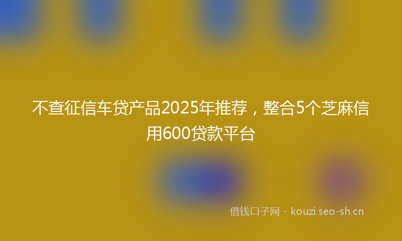 不查征信车贷产品2025年推荐，整合5个芝麻信用600贷款平台