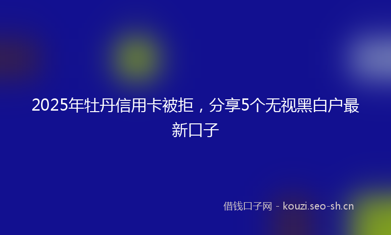 2025年牡丹信用卡被拒,分享5个无视黑白户最新口子
