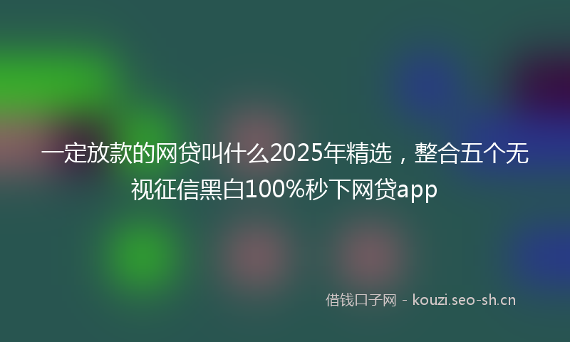 一定放款的网贷叫什么2025年精选，整合五个无视征信黑白100%秒下网贷app
