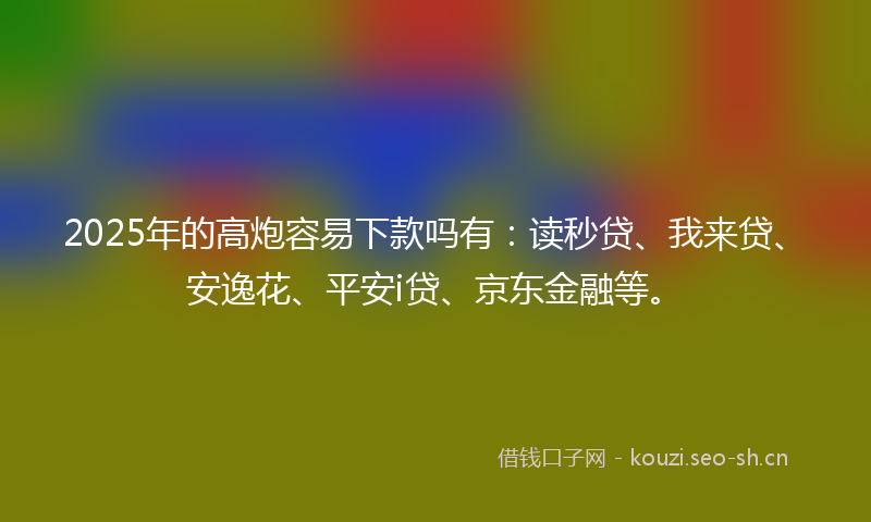 2025年的高炮容易下款吗有：读秒贷、我来贷、安逸花、平安i贷、京东金融等。