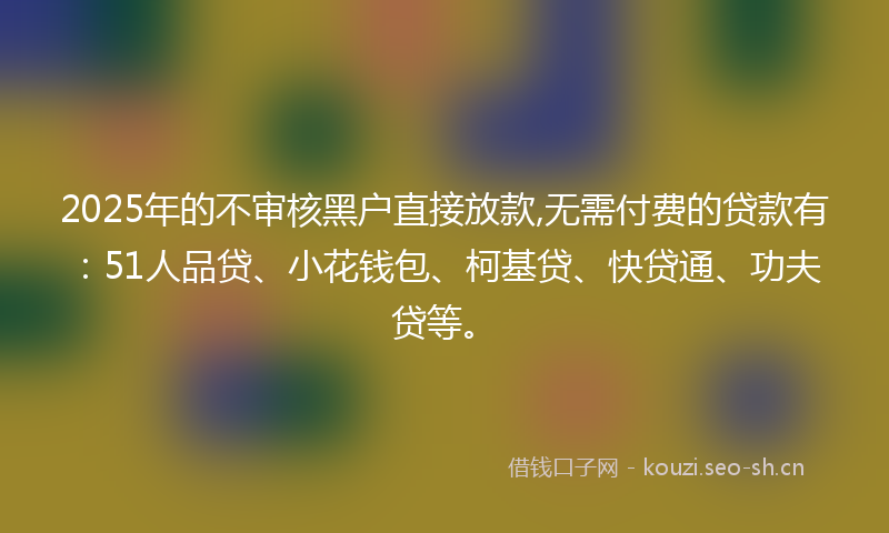 2025年的不审核黑户直接放款,无需付费的贷款有：51人品贷、小花钱包、柯基贷、快贷通、功夫贷等。