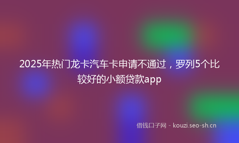 2025年热门龙卡汽车卡申请不通过,罗列5个比较好的小额贷款app