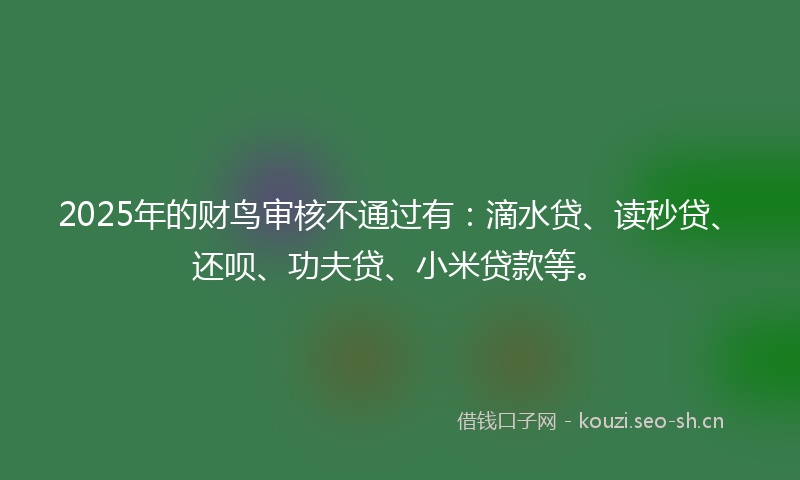 2025年的财鸟审核不通过有：滴水贷、读秒贷、还呗、功夫贷、小米贷款等。