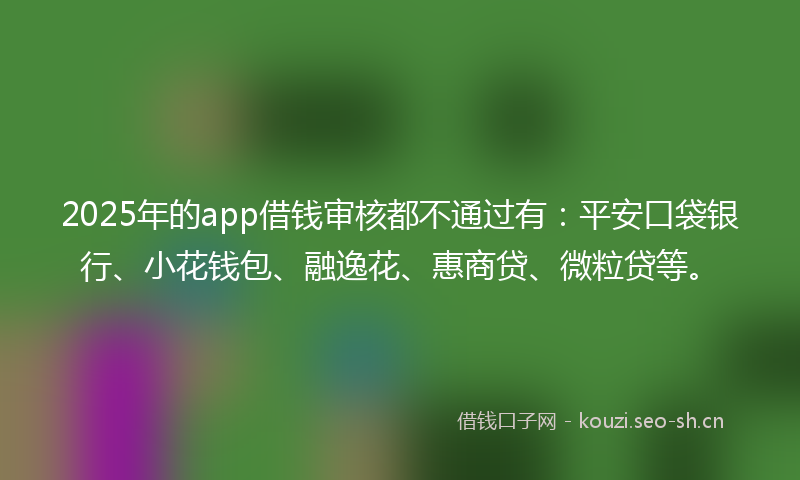2025年的app借钱审核都不通过有：平安口袋银行、小花钱包、融逸花、惠商贷、微粒贷等。