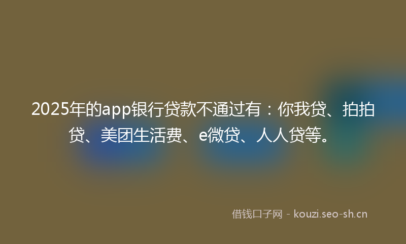 2025年的app银行贷款不通过有：你我贷、拍拍贷、美团生活费、e微贷、人人贷等。