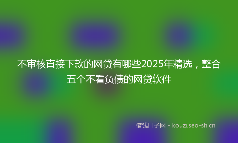 不审核直接下款的网贷有哪些2025年精选，整合五个不看负债的网贷软件