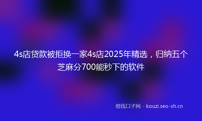 4s店贷款被拒换一家4s店2025年精选，归纳五个芝麻分700能秒下的软件