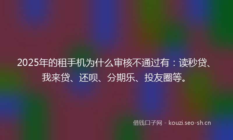 2025年的租手机为什么审核不通过有：读秒贷、我来贷、还呗、分期乐、投友圈等。
