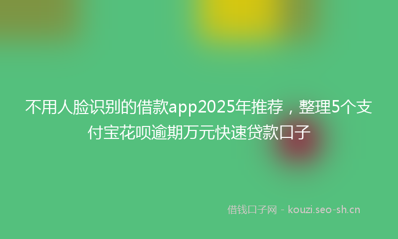 不用人脸识别的借款app2025年推荐，整理5个支付宝花呗逾期万元快速贷款口子