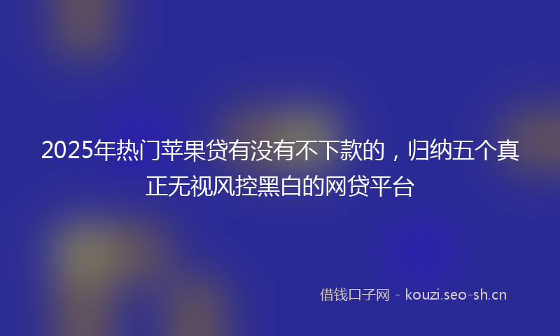 2025年热门苹果贷有没有不下款的，归纳五个真正无视风控黑白的网贷平台