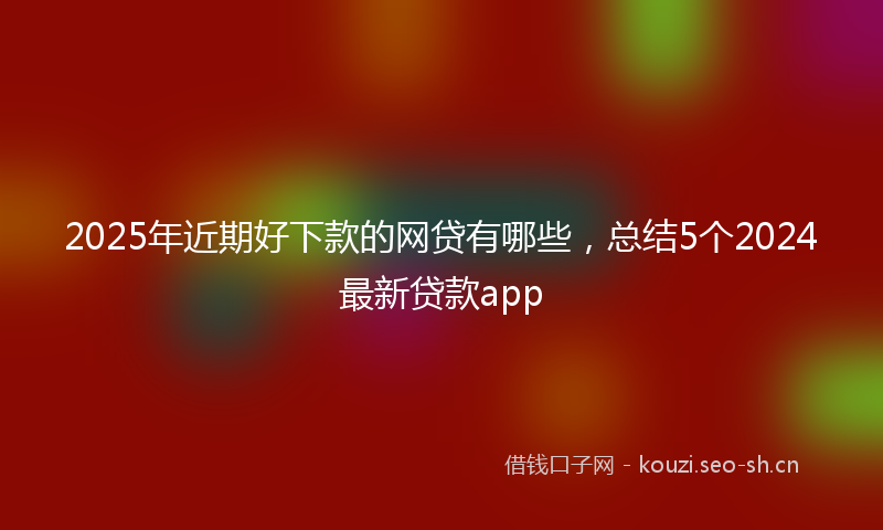 2025年近期好下款的网贷有哪些，总结5个2024最新贷款app