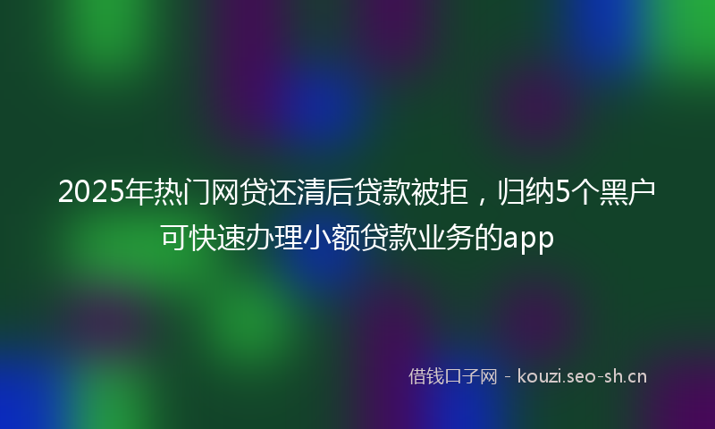 2025年热门网贷还清后贷款被拒，归纳5个黑户可快速办理小额贷款业务的app