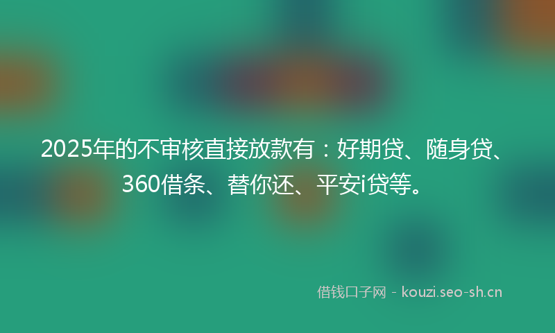 2025年的不审核直接放款有：好期贷、随身贷、360借条、替你还、平安i贷等。