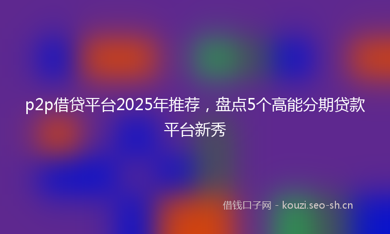 p2p借贷平台2025年推荐，盘点5个高能分期贷款平台新秀