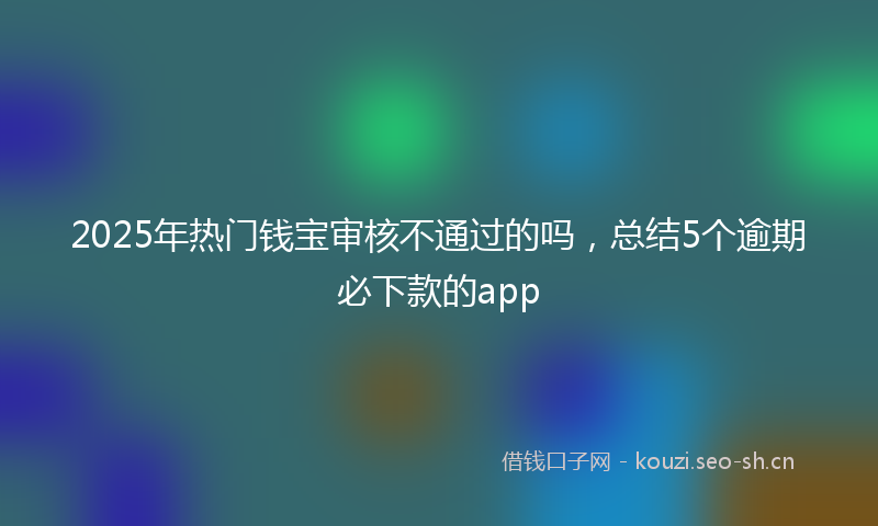 2025年热门钱宝审核不通过的吗，总结5个逾期必下款的app