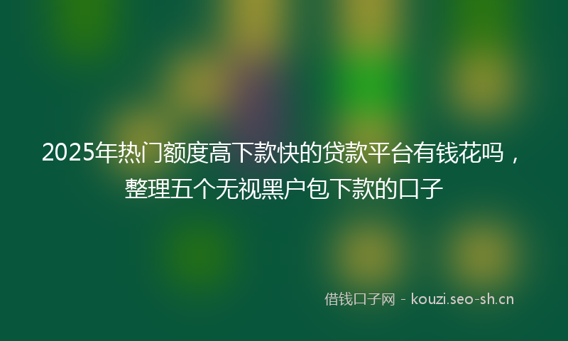 2025年热门额度高下款快的贷款平台有钱花吗，整理五个无视黑户包下款的口子
