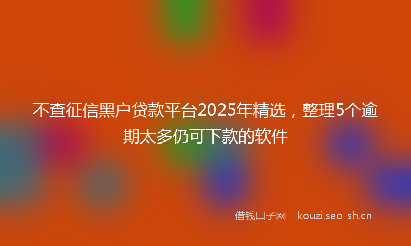 不查征信黑户贷款平台2025年精选，整理5个逾期太多仍可下款的软件