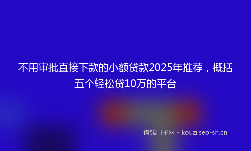 不用审批直接下款的小额贷款2025年推荐，概括五个轻松贷10万的平台