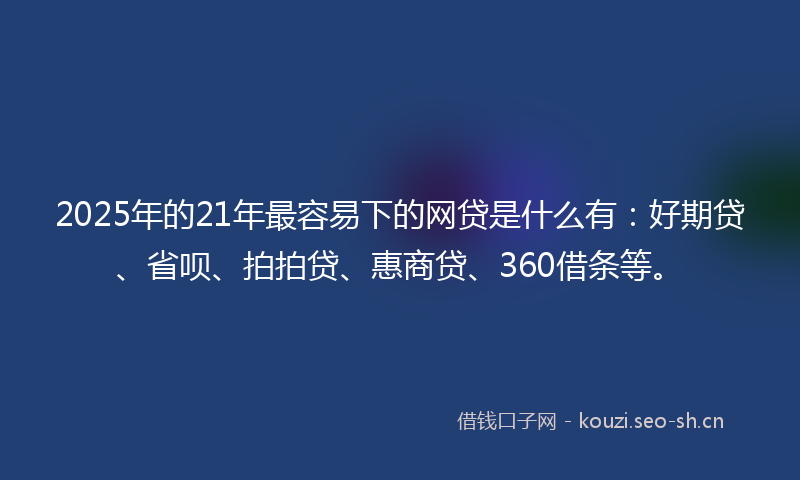 2025年的21年最容易下的网贷是什么有：好期贷、省呗、拍拍贷、惠商贷、360借条等。
