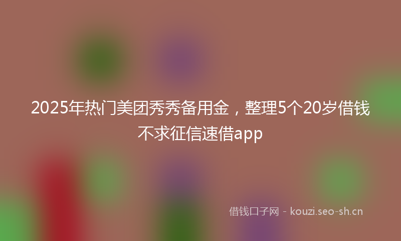 2025年热门美团秀秀备用金，整理5个20岁借钱不求征信速借app