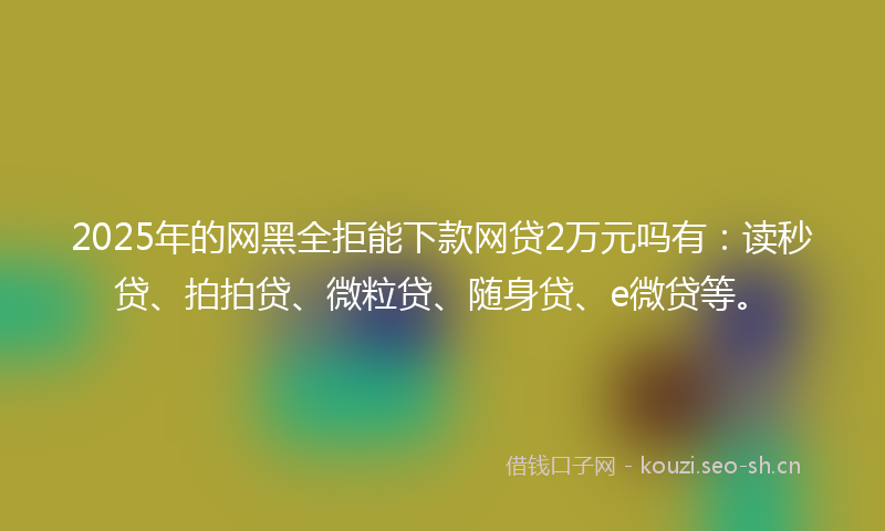 2025年的网黑全拒能下款网贷2万元吗有：读秒贷、拍拍贷、微粒贷、随身贷、e微贷等。