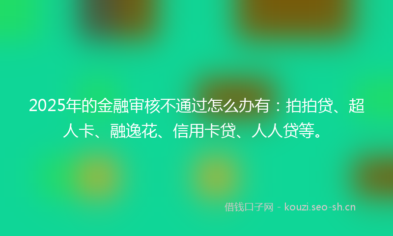 2025年的金融审核不通过怎么办有：拍拍贷、超人卡、融逸花、信用卡贷、人人贷等。